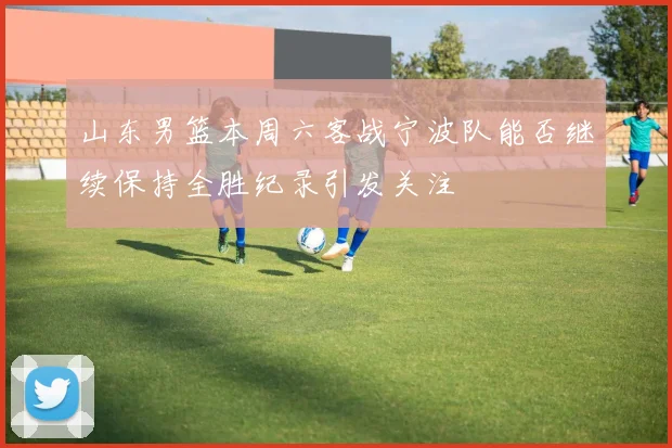 山东男篮本周六客战宁波队能否继续保持全胜纪录引发关注
