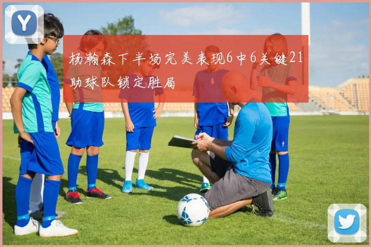 杨瀚森下半场完美表现6中6关键21助球队锁定胜局