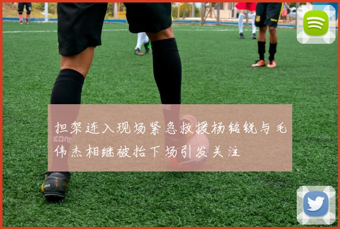 担架连入现场紧急救援杨铭锐与毛伟杰相继被抬下场引发关注
