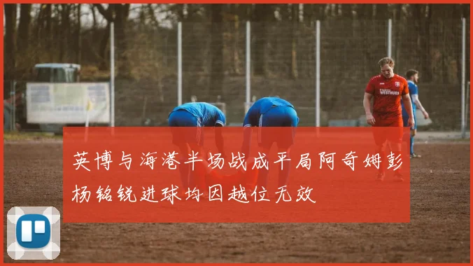英博与海港半场战成平局阿奇姆彭杨铭锐进球均因越位无效