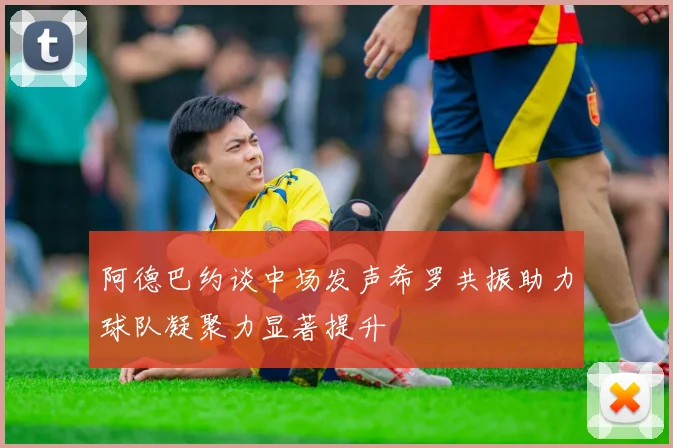 阿德巴约谈中场发声希罗共振助力球队凝聚力显著提升
