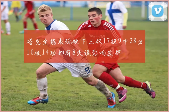 塔克全能表现砍下三双17投9中28分10板14助却有8失误影响发挥