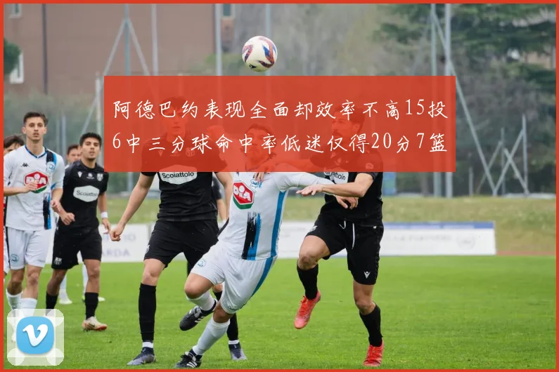 阿德巴约表现全面却效率不高15投6中三分球命中率低迷仅得20分7篮板
