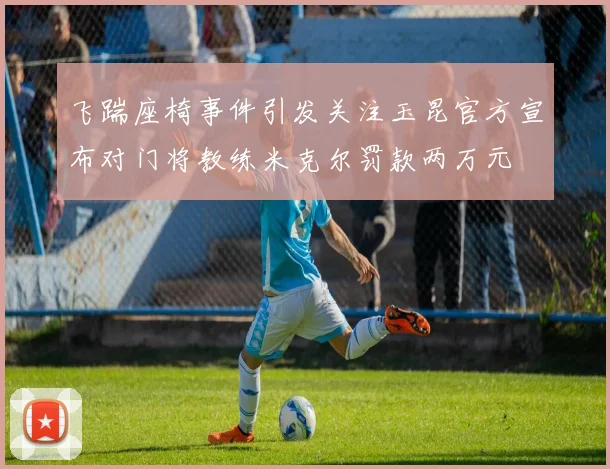 飞踹座椅事件引发关注玉昆官方宣布对门将教练米克尔罚款两万元