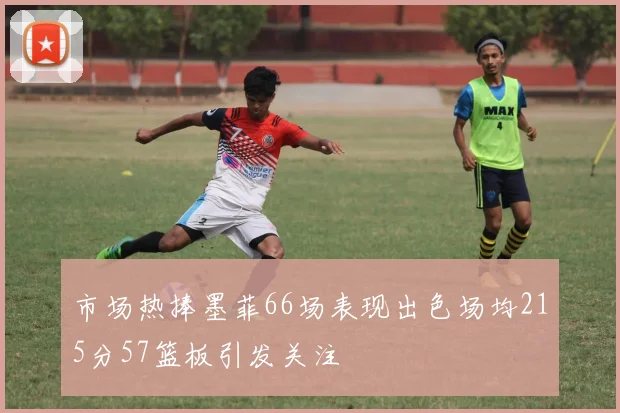 市场热捧墨菲66场表现出色场均215分57篮板引发关注