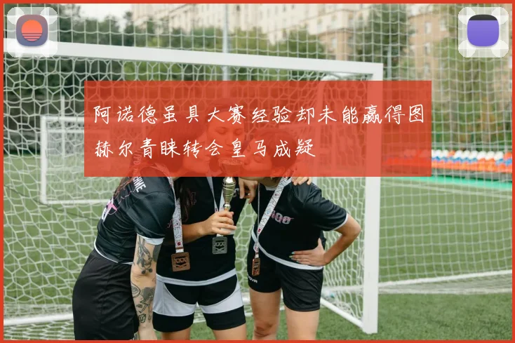 阿诺德虽具大赛经验却未能赢得图赫尔青睐转会皇马成疑
