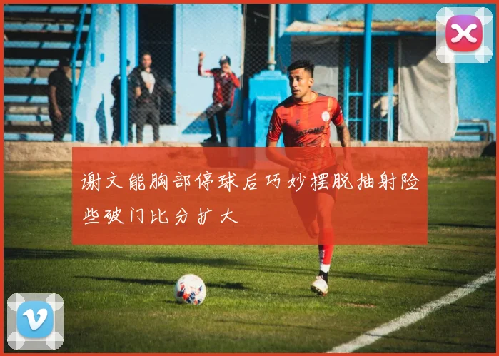谢文能胸部停球后巧妙摆脱抽射险些破门比分扩大
