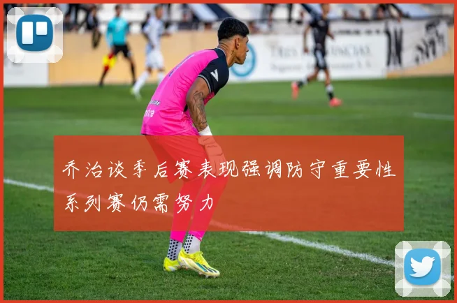 乔治谈季后赛表现强调防守重要性系列赛仍需努力