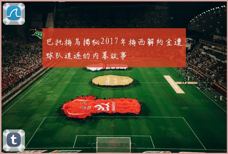 巴托梅乌揭秘2017年梅西解约金遭球队追逐的内幕故事