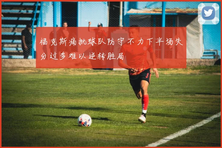 福克斯痛批球队防守不力下半场失分过多难以逆转胜局