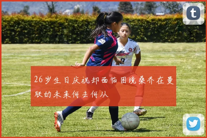 26岁生日庆祝却面临困境桑乔在曼联的未来何去何从