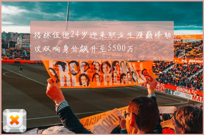 格林伍德24岁迎来职业生涯巅峰助攻双响身价飙升至5500万